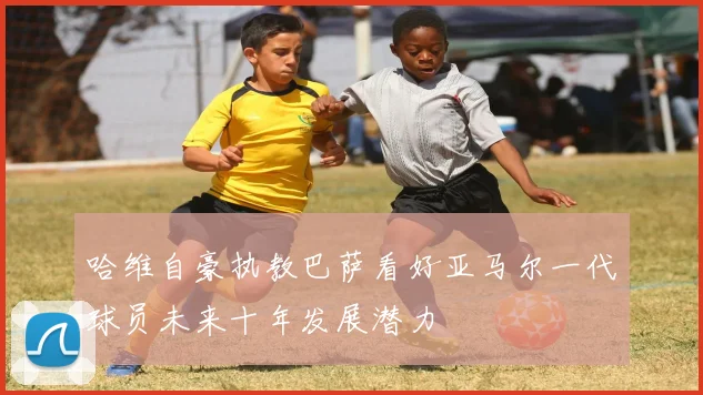哈维自豪执教巴萨看好亚马尔一代球员未来十年发展潜力