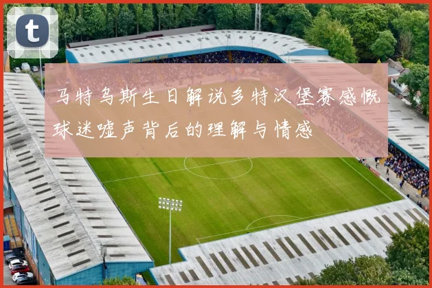 马特乌斯生日解说多特汉堡赛感慨球迷嘘声背后的理解与情感