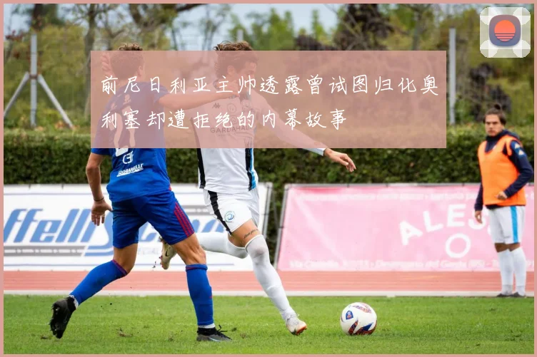 前尼日利亚主帅透露曾试图归化奥利塞却遭拒绝的内幕故事