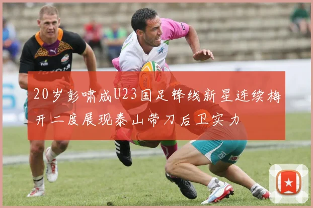 20岁彭啸成U23国足锋线新星连续梅开二度展现泰山带刀后卫实力
