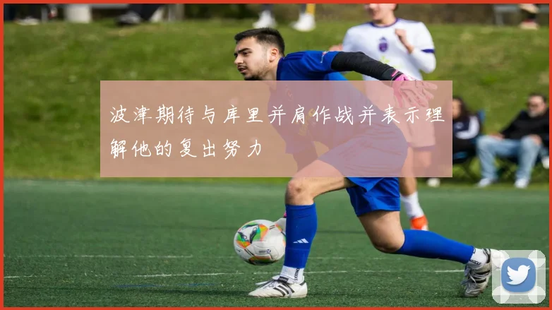 波津期待与库里并肩作战并表示理解他的复出努力