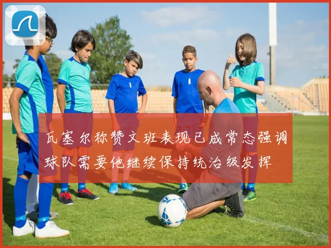 瓦塞尔称赞文班表现已成常态强调球队需要他继续保持统治级发挥