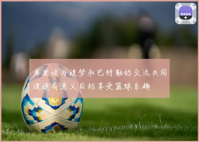 库里谈与追梦和巴特勒的交流共同追逐有意义目标享受篮球乐趣