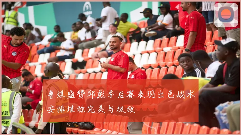 鲁媒盛赞邱彪季后赛表现出色战术安排堪称完美与极致