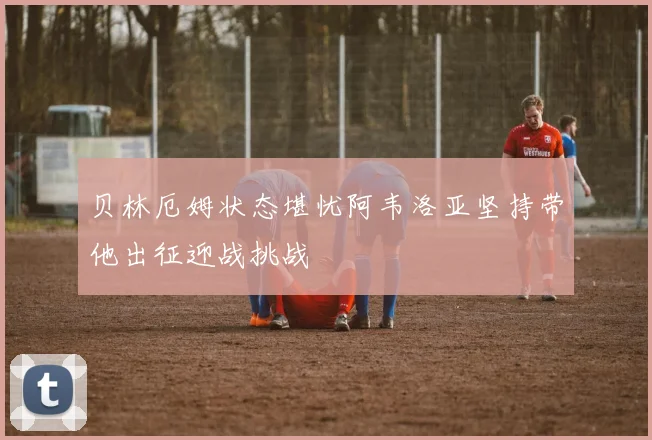 贝林厄姆状态堪忧阿韦洛亚坚持带他出征迎战挑战