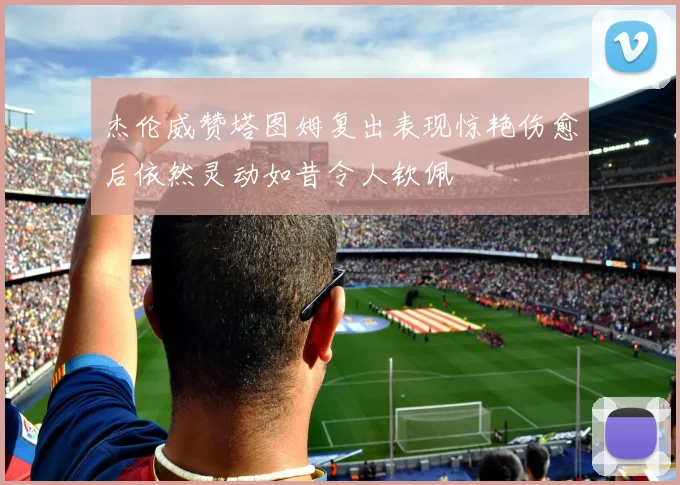 杰伦威赞塔图姆复出表现惊艳伤愈后依然灵动如昔令人钦佩