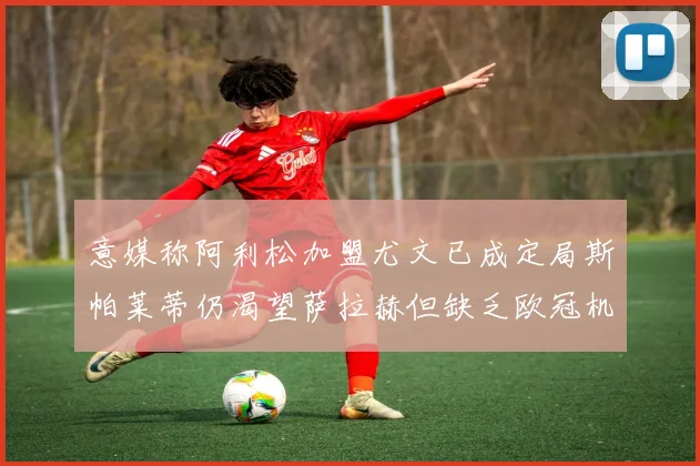 意媒称阿利松加盟尤文已成定局斯帕莱蒂仍渴望萨拉赫但缺乏欧冠机会