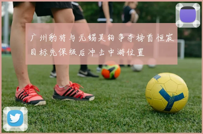 广州豹将与无锡吴钩争夺榜首恒宸目标先保级后冲击中游位置