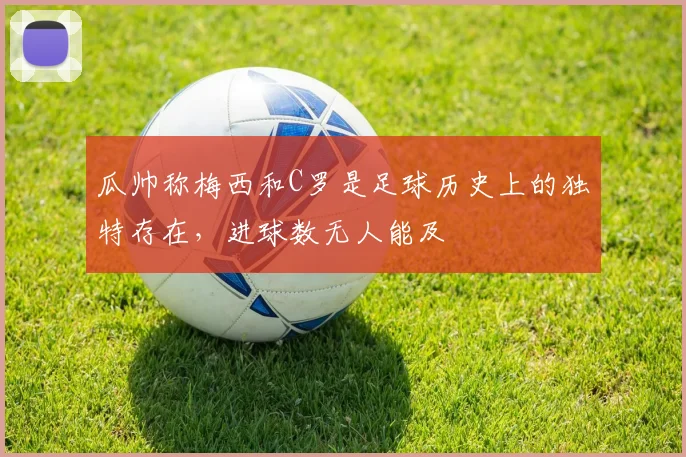 瓜帅称梅西和C罗是足球历史上的独特存在，进球数无人能及