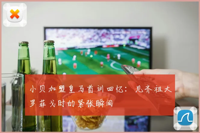 小贝加盟皇马首训回忆：见齐祖大罗菲戈时的紧张瞬间