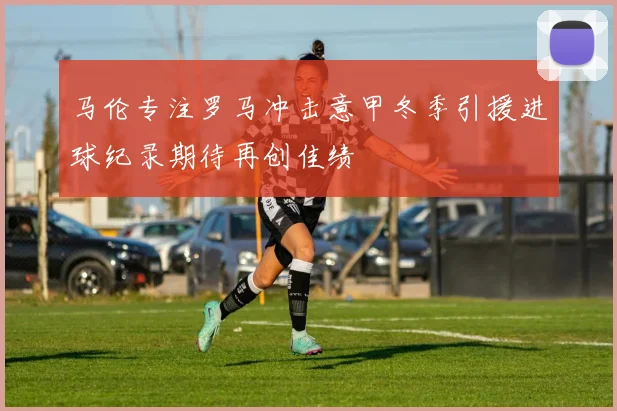 马伦专注罗马冲击意甲冬季引援进球纪录期待再创佳绩