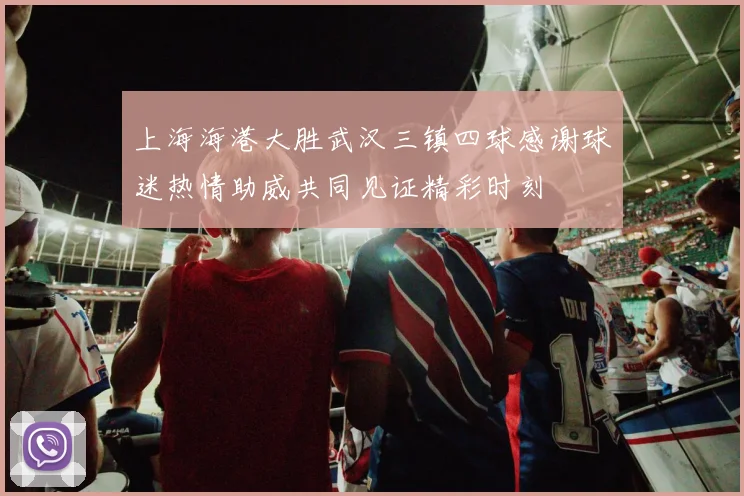 上海海港大胜武汉三镇四球感谢球迷热情助威共同见证精彩时刻