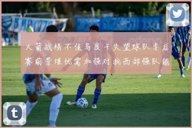 火箭战绩不佳乌度卡失望球队季后赛前景堪忧需加强对抗西部强队能力