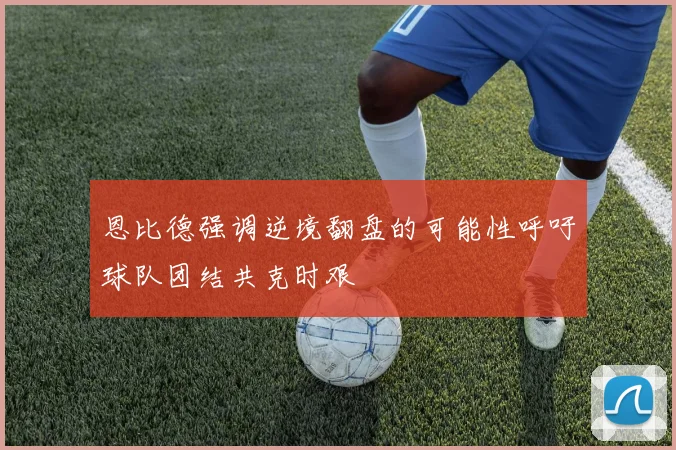 恩比德强调逆境翻盘的可能性呼吁球队团结共克时艰