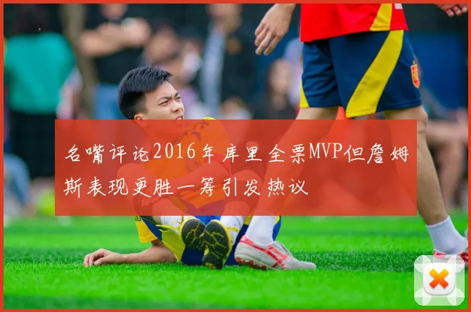 名嘴评论2016年库里全票MVP但詹姆斯表现更胜一筹引发热议