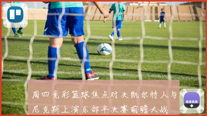 周四竞彩篮球焦点对决凯尔特人与尼克斯上演东部半决赛前瞻大战
