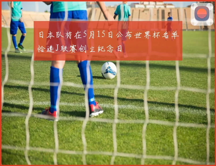 日本队将在5月15日公布世界杯名单恰逢J联赛创立纪念日