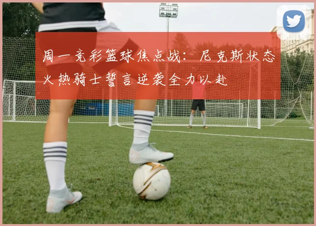周一竞彩篮球焦点战：尼克斯状态火热骑士誓言逆袭全力以赴