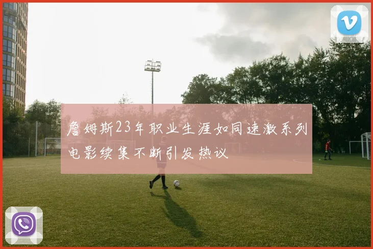 詹姆斯23年职业生涯如同速激系列电影续集不断引发热议