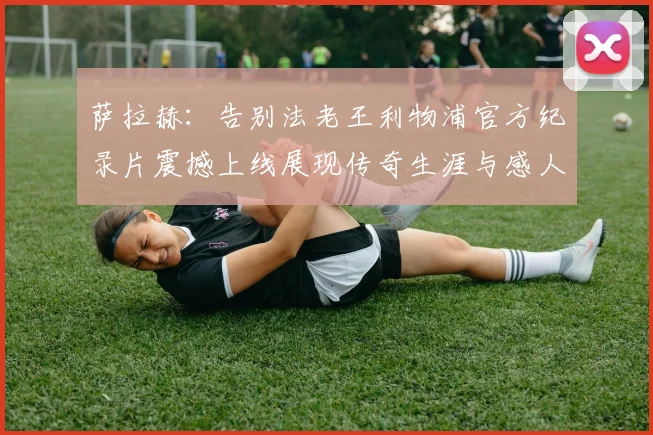 萨拉赫：告别法老王利物浦官方纪录片震撼上线展现传奇生涯与感人时刻